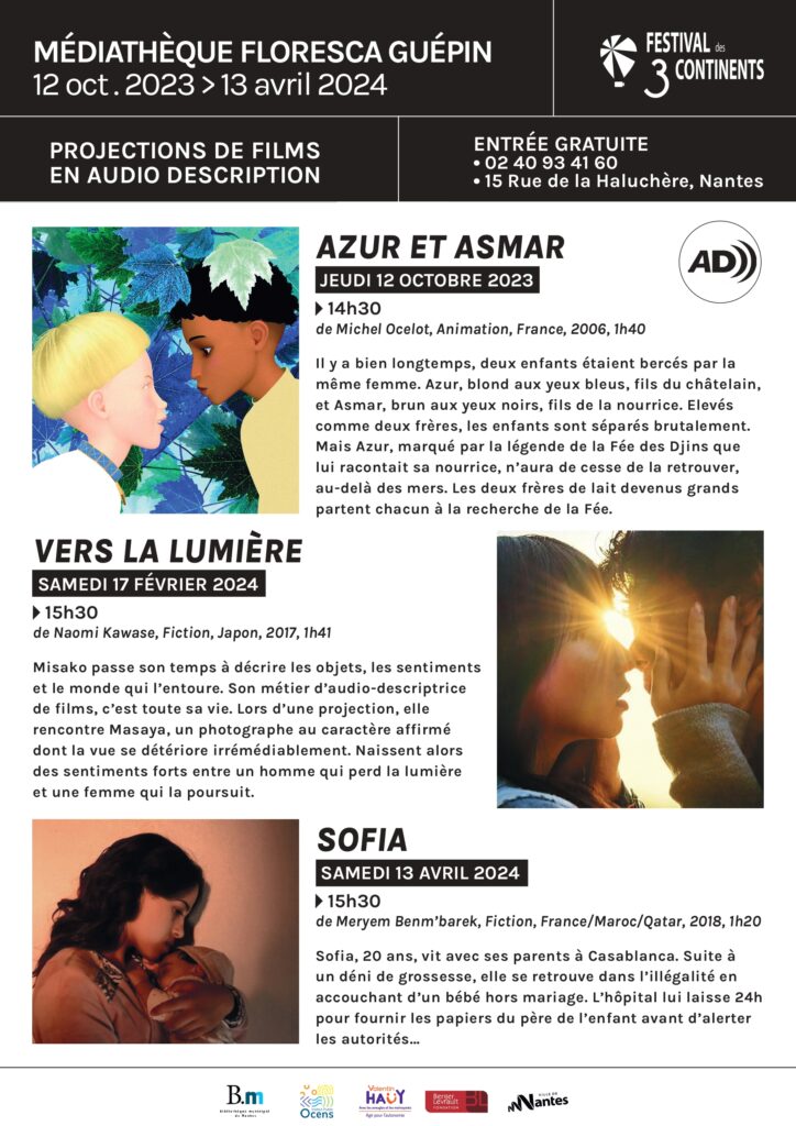 Affiche avec marqué: médiathèque Floresca Guépin, 12 octobre 2023 au 13 avril 2024, festival des 3 continents. Projection de films au audio descriptions, entrée gratuite, 02 40 98 41 60, 15 Rue de la Haluchère, Nantes. Jeudi 12 octobre 2023 à 14H30, Azur et Asmar de Michel Ocelot, animation, france, 2006, durée 1H40. Il y a bien longtemps, deux enfants étaient bercés par la même femme. Azur, blond aux yeux bleus, fils du châtelain, et Asmar, brun aux yeux noirs, fils de la nourrice. Elevés comme deux frères, les enfants sont séparés brutalement. Mais Azur, marqué par la légende de la Fée des Djins que lui racontait sa nourrice, n’aura de cesse de la retrouver, au-delà des mers. Les deux frères de lait devenus grands partent chacun à la recherche de la Fée. Samedi 17 février 2024 à 15H30, Vers la Lumière de Naomi Kawase, fiction, japon, 2007, durée 1H41, Misako passe son temps à décrire les objets, les sentiments et le monde qui l’entoure. Son métier d’audio-descriptrice de films, c’est toute sa vie. Lors d’une projection, elle rencontre Masaya, un photographe au caractère affirmé dont la vue se détériore irrémédiablement. Naissent alors des sentiments forts entre un homme qui perd la lumière et une femme qui la poursuit. Samedi 13 avril 2024 à 15H30, Sofia de Meryem Benm'barek, fiction, France/maroc/qatar, durée 1H20. Résumé : Sofia, 20 ans, vit avec ses parents à Casablanca. Suite à un déni de grossesse, elle se retrouve dans l’illégalité en accouchant d’un bébé hors mariage. L’hôpital lui laisse 24h pour fournir les papiers du père de l’enfant avant d’alerter les autorités...